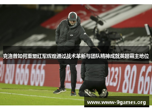 克洛普如何重塑红军辉煌通过战术革新与团队精神成就英超霸主地位