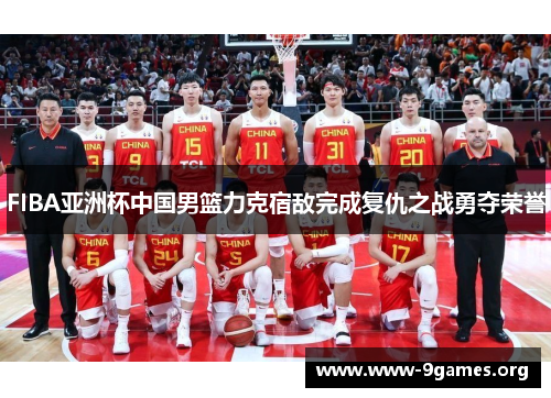 FIBA亚洲杯中国男篮力克宿敌完成复仇之战勇夺荣誉