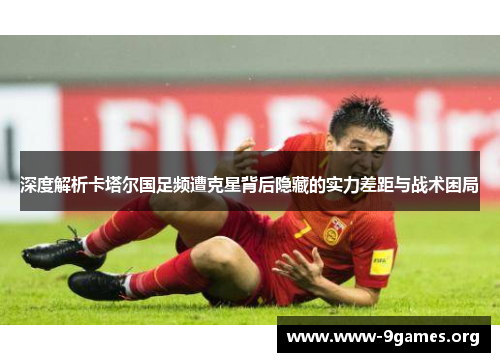 深度解析卡塔尔国足频遭克星背后隐藏的实力差距与战术困局 深度解析卡塔尔国足频遭克星背后隐藏的实力差距与战术困局