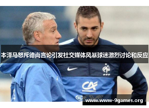 本泽马怒斥德尚言论引发社交媒体风暴球迷激烈讨论和反应